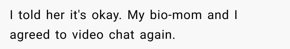 I told her it's okay. My bio-mom and I agreed to video chat again.