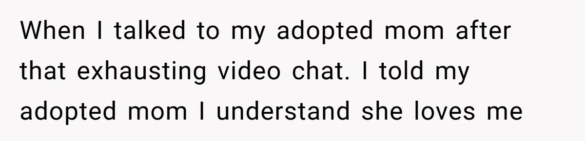 When I talked to my adopted mom after that exhausting video chat. I told my adopted mom I understand she loves me