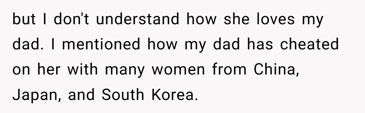 but I don't understand how she loves my dad. I mentioned how my dad has cheated on her with many women from China, Japan, and South Korea.