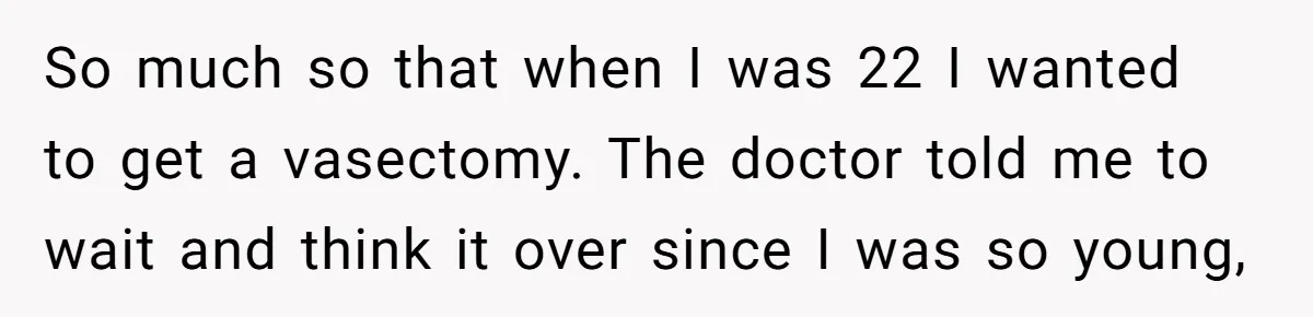 So much so that when I was 22 I wanted to get a vasectomy. The doctor told me to wait and think it over since I was so young,
