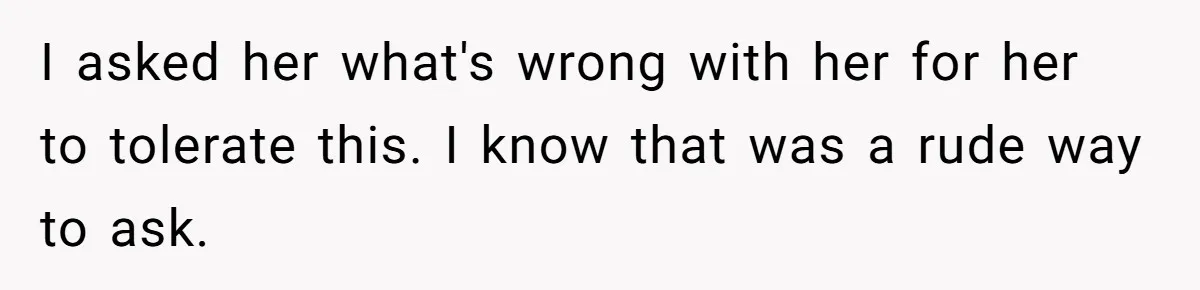 I asked her what's wrong with her for her to tolerate this. I know that was a rude way to ask.