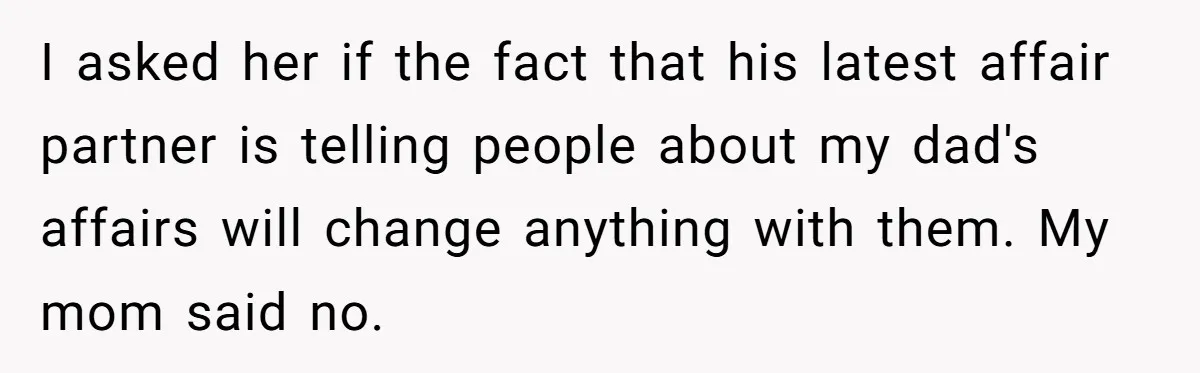 I asked her if the fact that his latest affair partner is telling people about my dad's affairs will change anything with them. My mom said no.