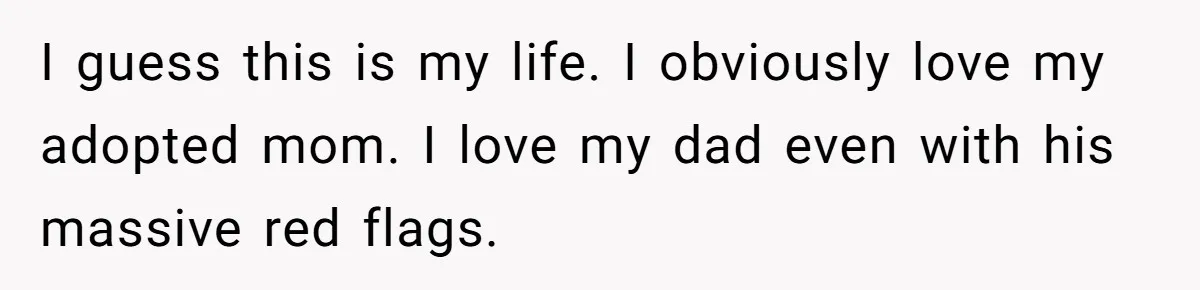 I guess this is my life. I obviously love my adopted mom. I love my dad even with his massive red flags.
