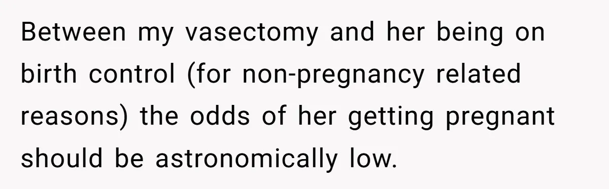 Between my vasectomy and her being on birth control (for non-pregnancy related reasons) the odds of her getting pregnant should be astronomically low.