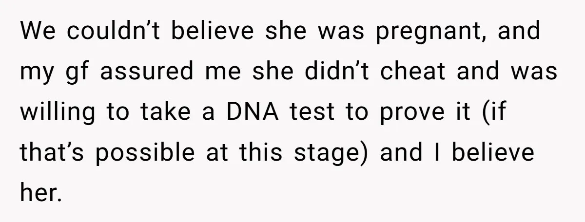 We couldn’t believe she was pregnant, and my gf assured me she didn’t cheat and was willing to take a DNA test to prove it (if that’s possible at this...