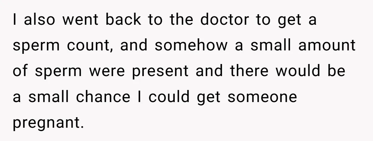 I also went back to the doctor to get a sperm count, and somehow a small amount of sperm were present and there would be a small chance I could...