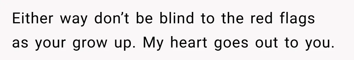 Either way don’t be blind to the red flags as your grow up. My heart goes out to you.