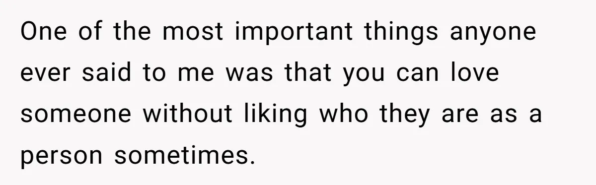 One of the most important things anyone ever said to me was that you can love someone without liking who they are as a person sometimes.