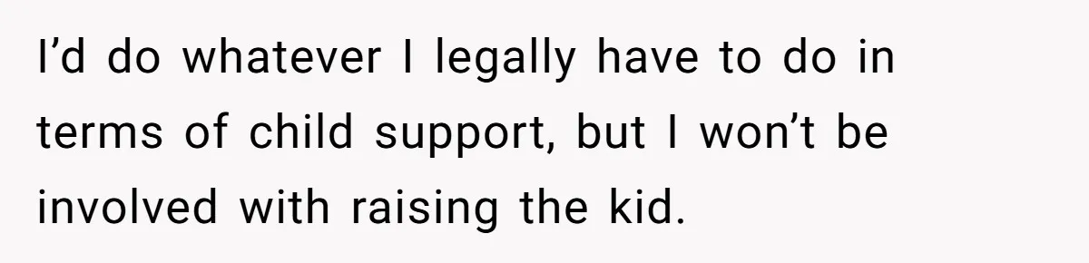 I’d do whatever I legally have to do in terms of child support, but I won’t be involved with raising the kid.