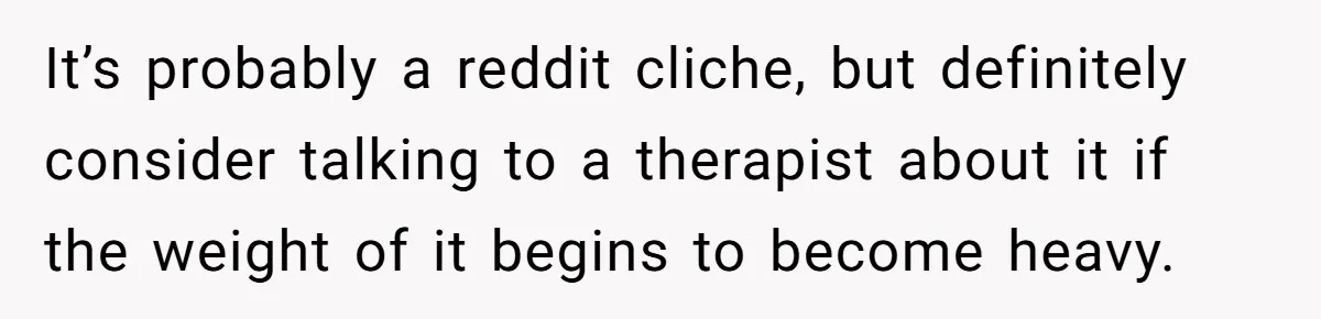 It’s probably a reddit cliche, but definitely consider talking to a therapist about it if the weight of it begins to become heavy.