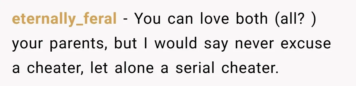 eternally_feral − You can love both (all? ) your parents, but I would say never excuse a cheater, let alone a serial cheater.