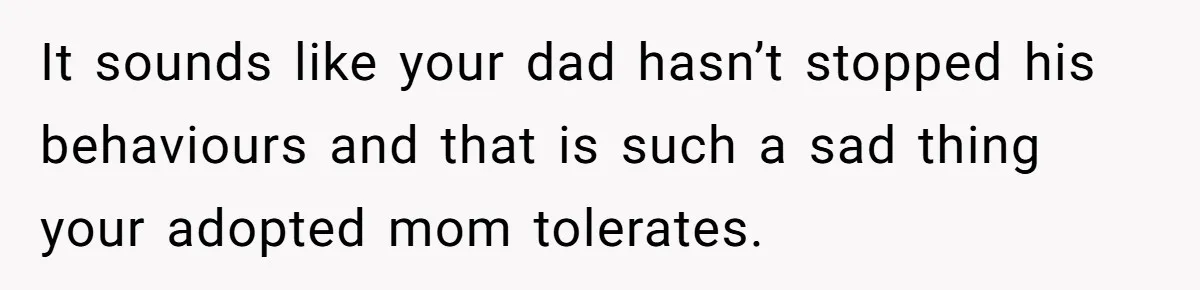 It sounds like your dad hasn’t stopped his behaviours and that is such a sad thing your adopted mom tolerates.