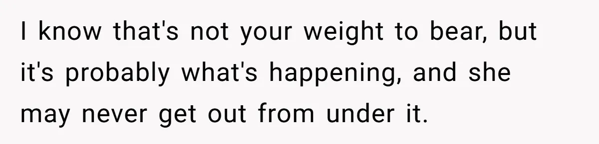 I know that's not your weight to bear, but it's probably what's happening, and she may never get out from under it.