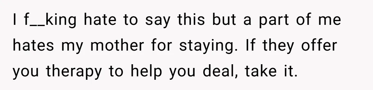 I f__king hate to say this but a part of me hates my mother for staying. If they offer you therapy to help you deal, take it.