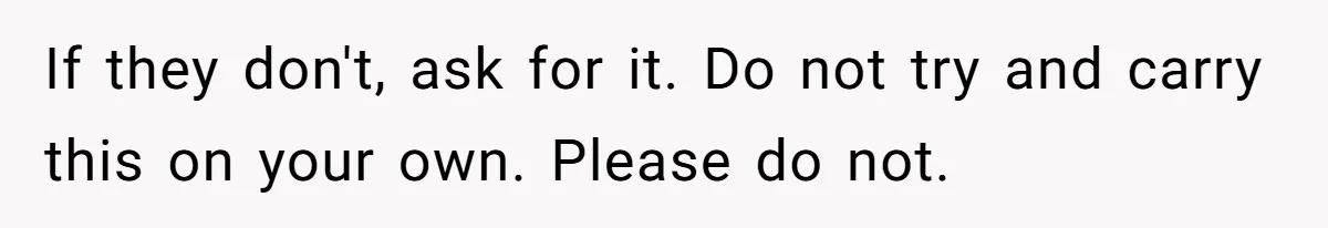 If they don't, ask for it. Do not try and carry this on your own. Please do not.