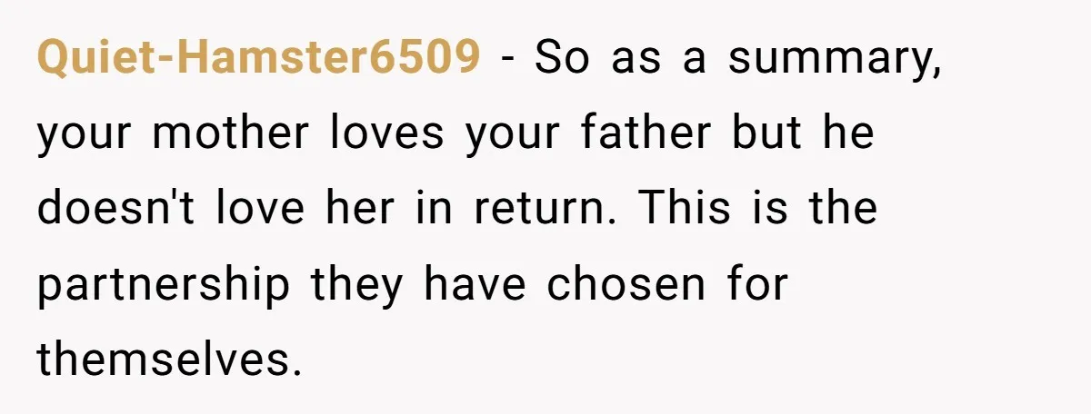 Quiet-Hamster6509 − So as a summary, your mother loves your father but he doesn't love her in return. This is the partnership they have chosen for themselves.