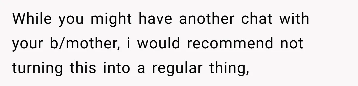 While you might have another chat with your b/mother, i would recommend not turning this into a regular thing,