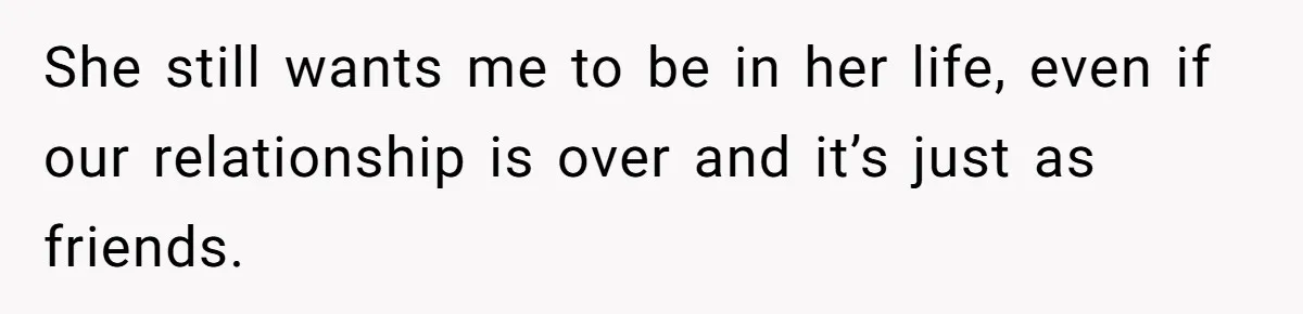 She still wants me to be in her life, even if our relationship is over and it’s just as friends.
