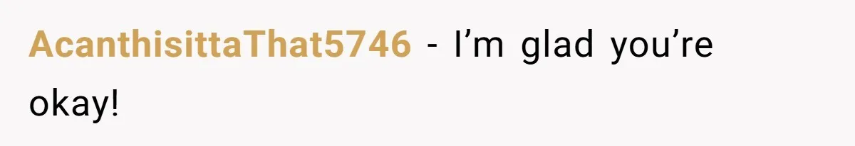 AcanthisittaThat5746 − I’m glad you’re okay!