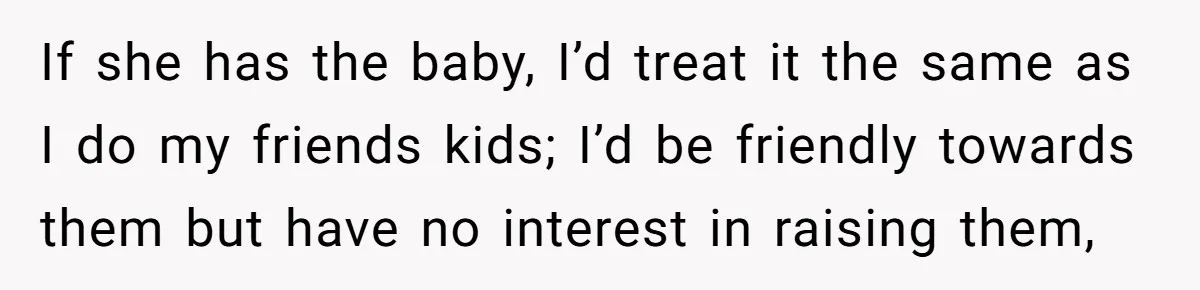 If she has the baby, I’d treat it the same as I do my friends kids; I’d be friendly towards them but have no interest in raising them,