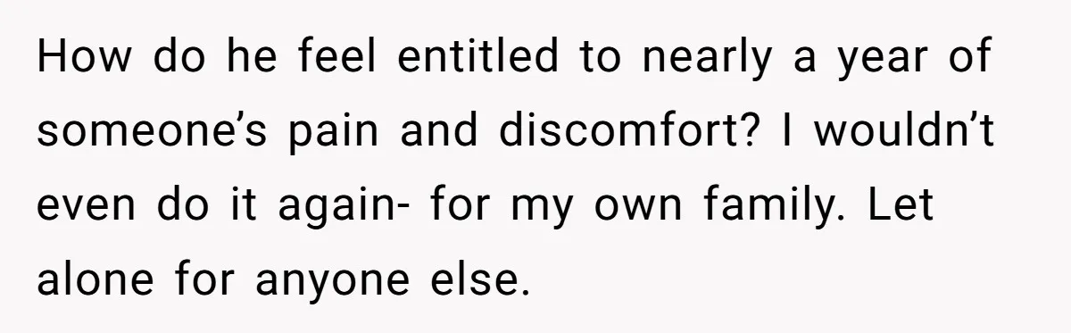 How do he feel entitled to nearly a year of someone’s pain and discomfort? I wouldn’t even do it again- for my own family. Let alone for anyone else.