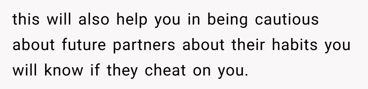 this will also help you in being cautious about future partners about their habits you will know if they cheat on you.