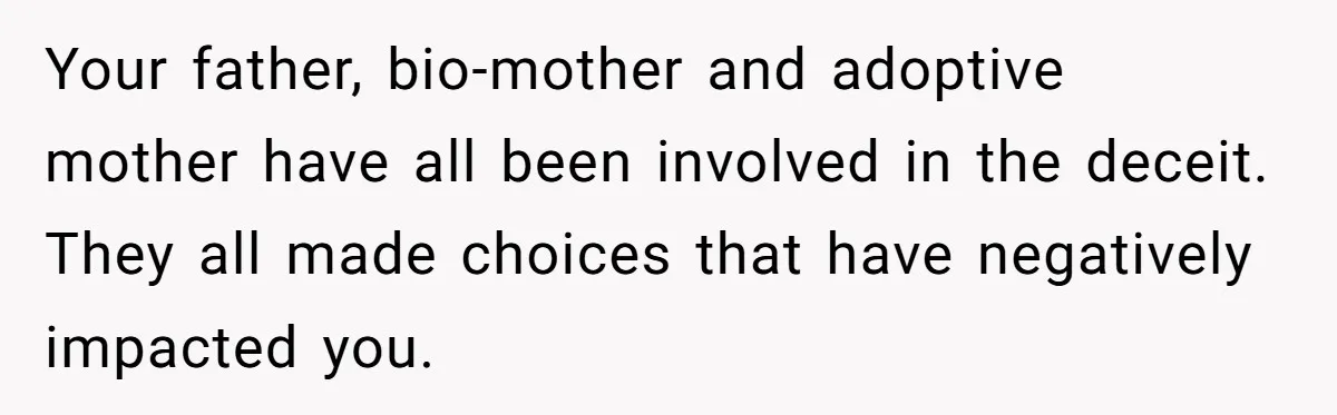 Your father, bio-mother and adoptive mother have all been involved in the deceit. They all made choices that have negatively impacted you.