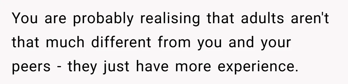 You are probably realising that adults aren't that much different from you and your peers - they just have more experience.