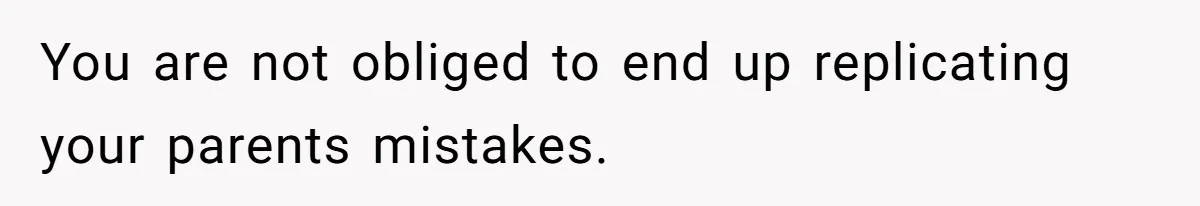 You are not obliged to end up replicating your parents mistakes.