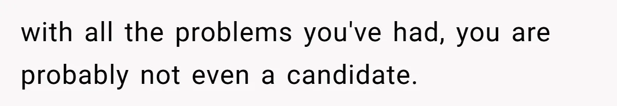 with all the problems you've had, you are probably not even a candidate.