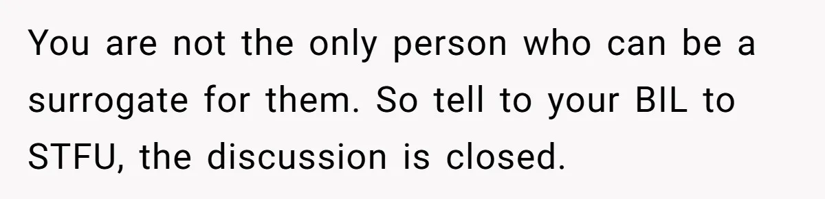 You are not the only person who can be a surrogate for them. So tell to your BIL to STFU, the discussion is closed.