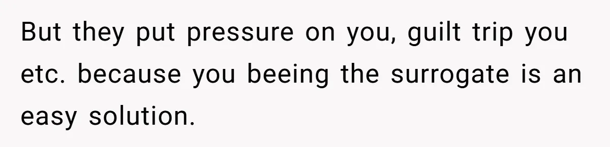 But they put pressure on you, guilt trip you etc. because you beeing the surrogate is an easy solution.
