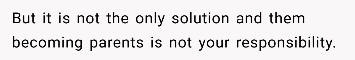 But it is not the only solution and them becoming parents is not your responsibility.