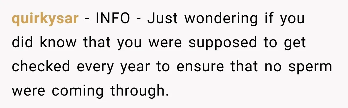 quirkysar − INFO - Just wondering if you did know that you were supposed to get checked every year to ensure that no sperm were coming through.