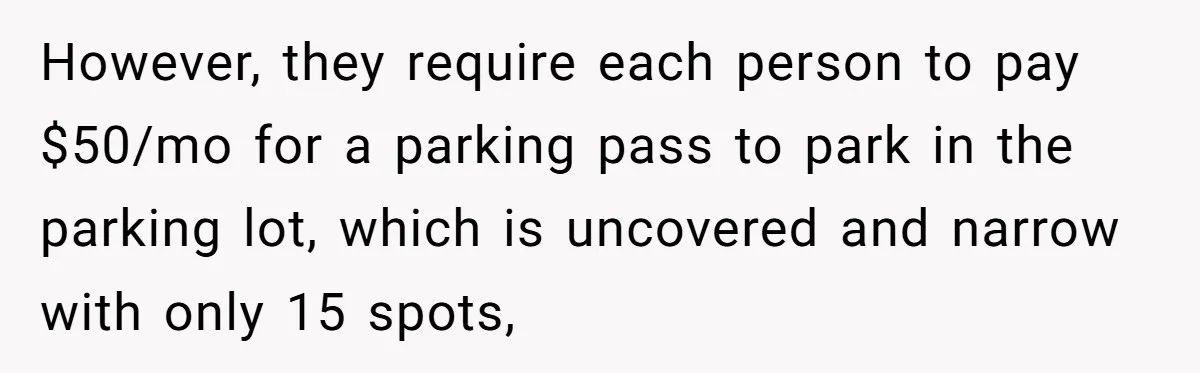 However, they require each person to pay $50/mo for a parking pass to park in the parking lot, which is uncovered and narrow with only 15 spots,
