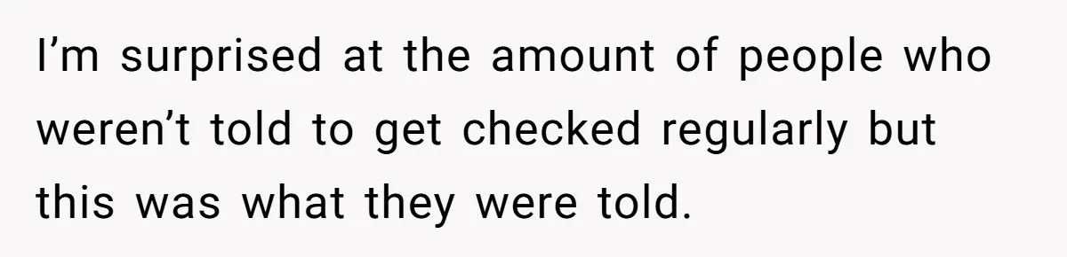 I’m surprised at the amount of people who weren’t told to get checked regularly but this was what they were told.