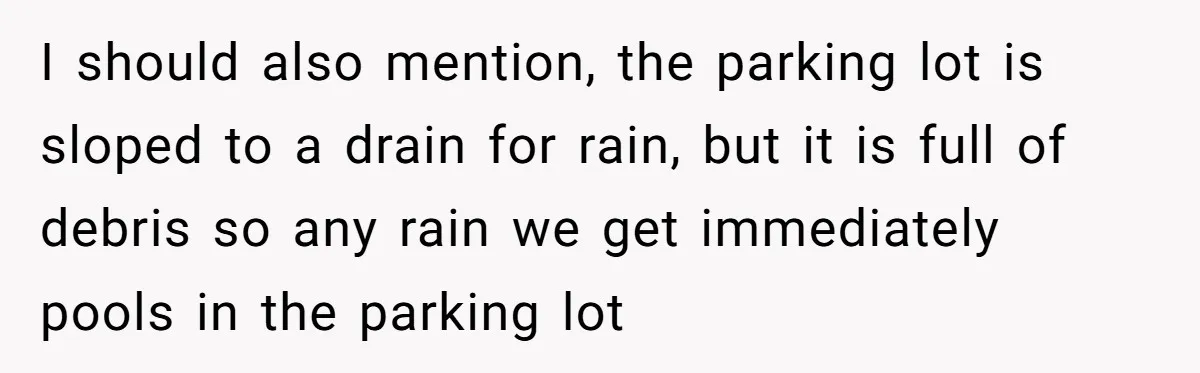 I should also mention, the parking lot is sloped to a drain for rain, but it is full of debris so any rain we get immediately pools in the parking...