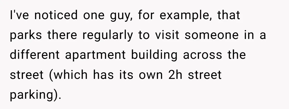 I've noticed one guy, for example, that parks there regularly to visit someone in a different apartment building across the street (which has its own 2h street parking).