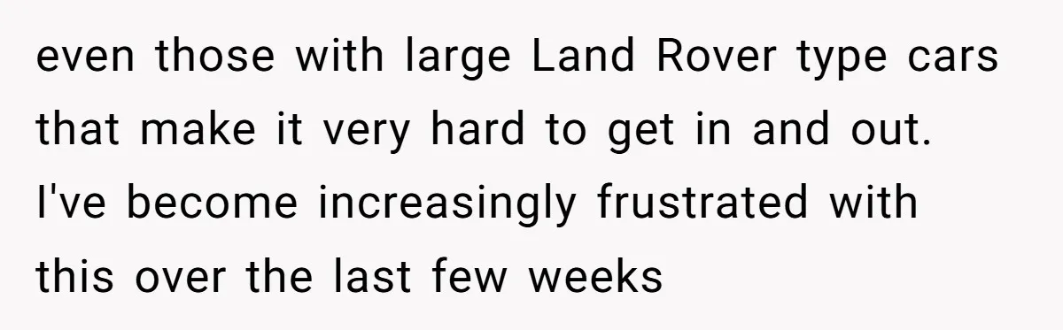 even those with large Land Rover type cars that make it very hard to get in and out. I've become increasingly frustrated with this over the last few weeks