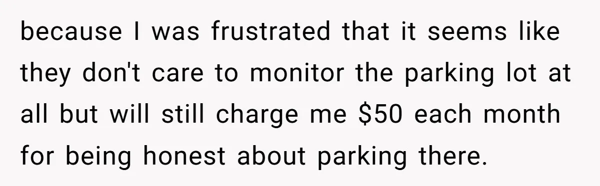 because I was frustrated that it seems like they don't care to monitor the parking lot at all but will still charge me $50 each month for being honest about...