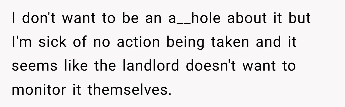 I don't want to be an a__hole about it but I'm sick of no action being taken and it seems like the landlord doesn't want to monitor it themselves.
