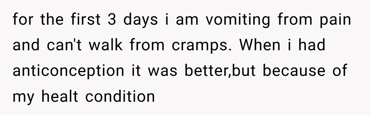 for the first 3 days i am vomiting from pain and can't walk from cramps. When i had anticonception it was better,but because of my healt condition