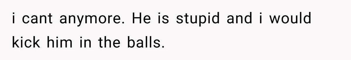 i cant anymore. He is stupid and i would kick him in the balls.