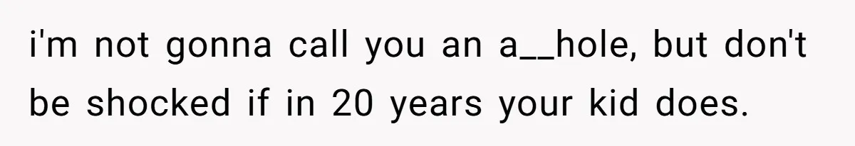 i'm not gonna call you an a__hole, but don't be shocked if in 20 years your kid does.