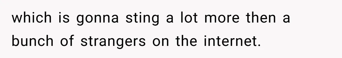 which is gonna sting a lot more then a bunch of strangers on the internet.