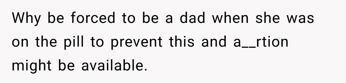 Why be forced to be a dad when she was on the pill to prevent this and a__rtion might be available.