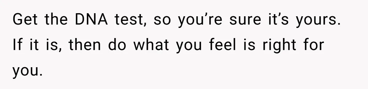 Get the DNA test, so you’re sure it’s yours. If it is, then do what you feel is right for you.