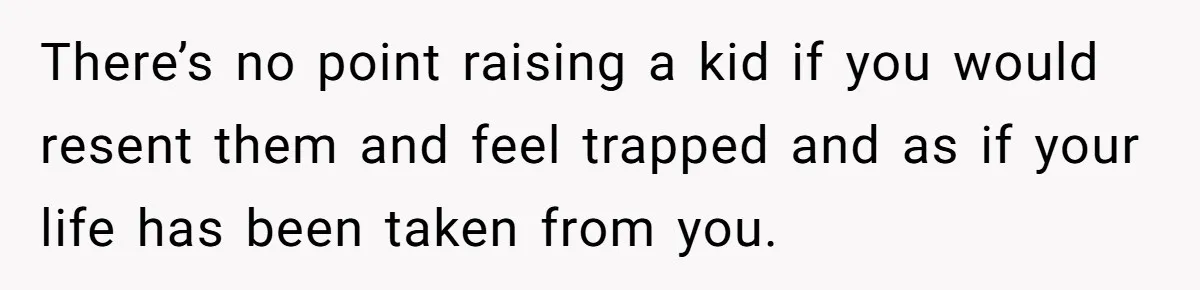 There’s no point raising a kid if you would resent them and feel trapped and as if your life has been taken from you.