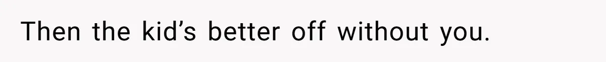 Then the kid’s better off without you.