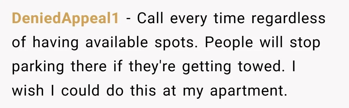 DeniedAppeal1 − Call every time regardless of having available spots. People will stop parking there if they're getting towed. I wish I could do this at my apartment.